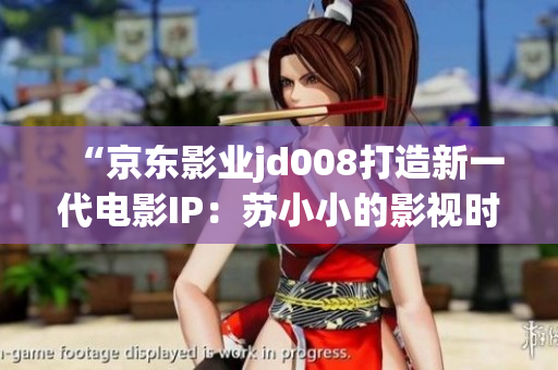 “京东影业jd008打造新一代电影IP：苏小小的影视时代探索”