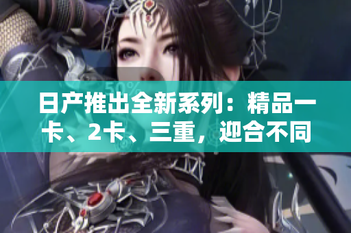 日产推出全新系列：精品一卡、2卡、三重，迎合不同需求