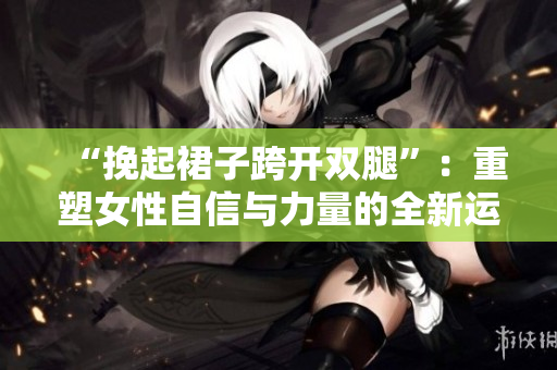 “挽起裙子跨开双腿”：重塑女性自信与力量的全新运动趋势