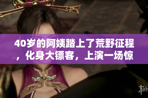 40岁的阿姨踏上了荒野征程，化身大镖客，上演一场惊心动魄的电影
