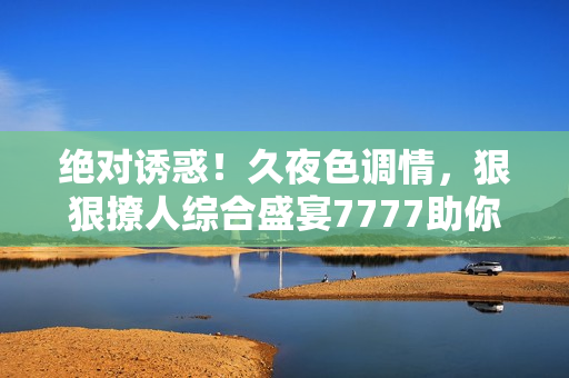 绝对诱惑！久夜色调情，狠狠撩人综合盛宴7777助你释放激情