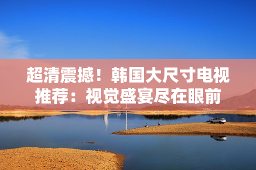 超清震撼！韩国大尺寸电视推荐：视觉盛宴尽在眼前