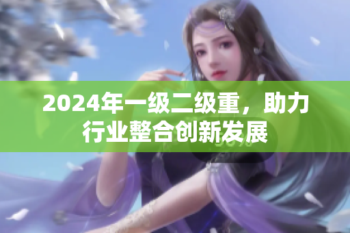 2024年一级二级重，助力行业整合创新发展