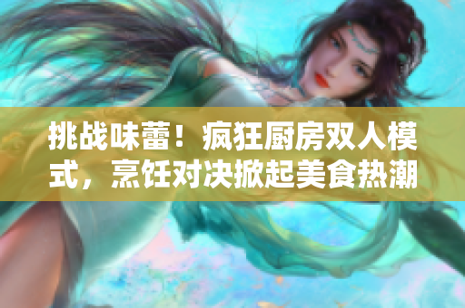 挑战味蕾！疯狂厨房双人模式，烹饪对决掀起美食热潮