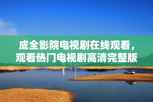 成全影院电视剧在线观看，观看热门电视剧高清完整版