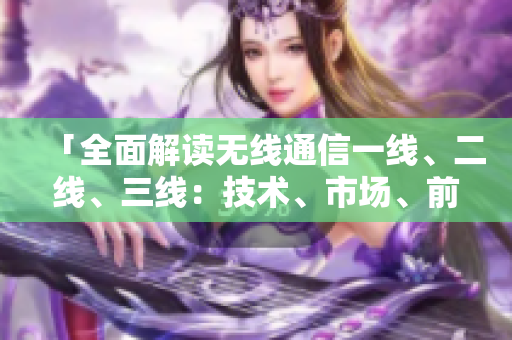 「全面解读无线通信一线、二线、三线：技术、市场、前景一网打尽」