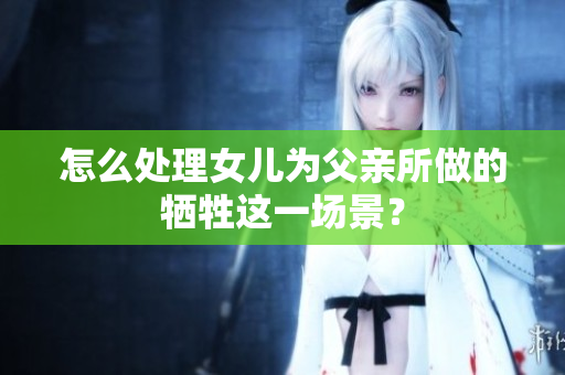 怎么处理女儿为父亲所做的牺牲这一场景？