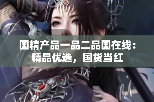 国精产品一品二品国在线：精品优选，国货当红