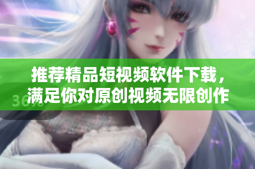 推荐精品短视频软件下载，满足你对原创视频无限创作的热情