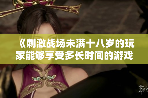 《刺激战场未满十八岁的玩家能够享受多长时间的游戏乐趣？》