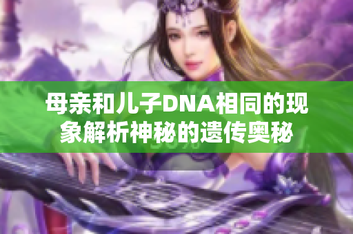 母亲和儿子DNA相同的现象解析神秘的遗传奥秘