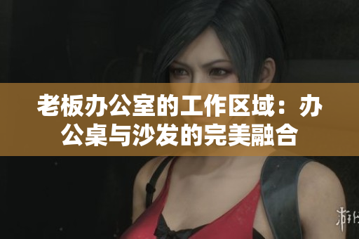 老板办公室的工作区域：办公桌与沙发的完美融合