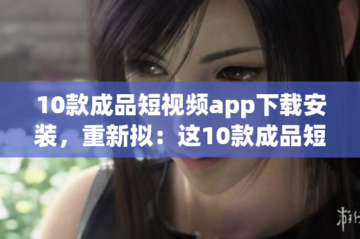 10款成品短视频app下载安装，重新拟：这10款成品短视频APP，非常值得你安装使用