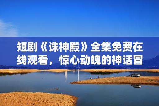 短剧《诛神殿》全集免费在线观看，惊心动魄的神话冒险故事随时呈现