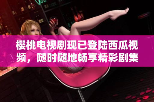 樱桃电视剧现已登陆西瓜视频，随时随地畅享精彩剧集！