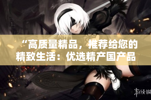 “高质量精品，推荐给您的精致生活：优选精产国产品，带来品质享受！”
