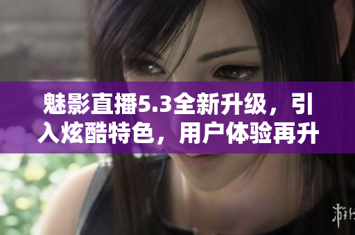 魅影直播5.3全新升级，引入炫酷特色，用户体验再升级