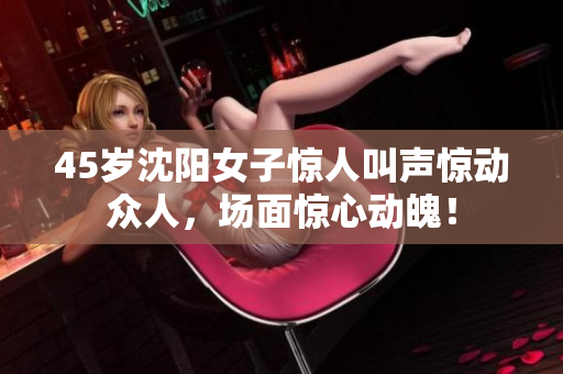 45岁沈阳女子惊人叫声惊动众人，场面惊心动魄！