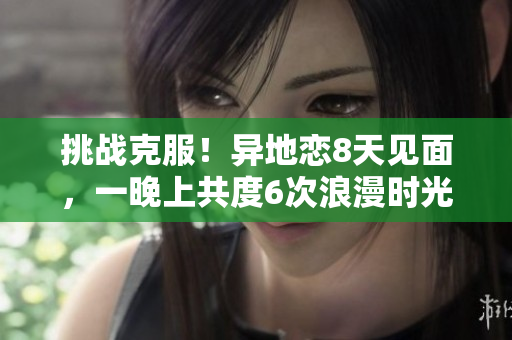 挑战克服！异地恋8天见面，一晚上共度6次浪漫时光