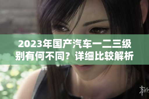 2023年国产汽车一二三级别有何不同？详细比较解析