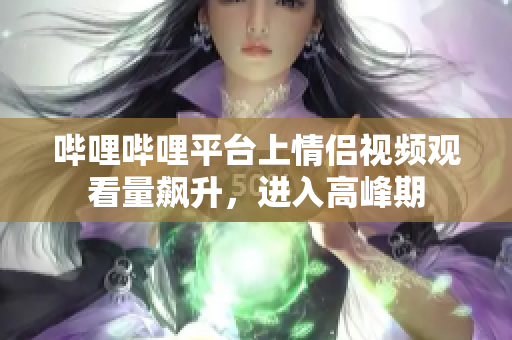 哔哩哔哩平台上情侣视频观看量飙升，进入高峰期