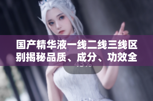 国产精华液一线二线三线区别揭秘品质、成分、功效全解析