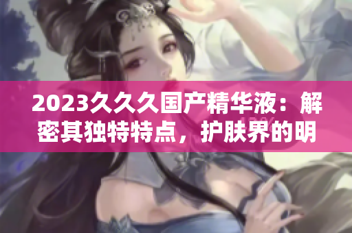2023久久久国产精华液：解密其独特特点，护肤界的明日之星