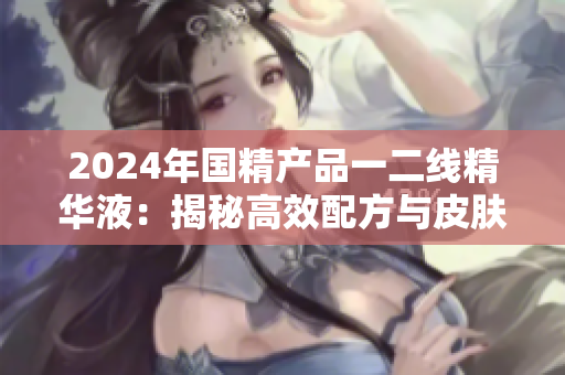 2024年国精产品一二线精华液：揭秘高效配方与皮肤功效