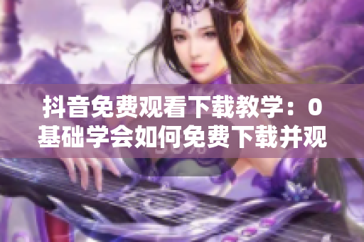 抖音免费观看下载教学：0基础学会如何免费下载并观看抖音视频