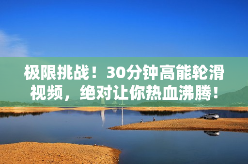 极限挑战！30分钟高能轮滑视频，绝对让你热血沸腾！