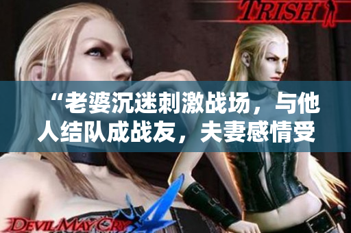 “老婆沉迷刺激战场，与他人结队成战友，夫妻感情受挑战！”