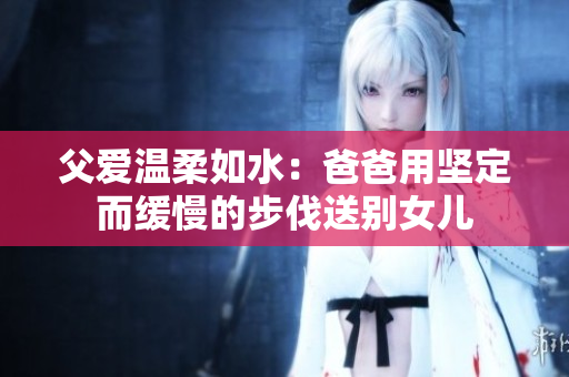 父爱温柔如水：爸爸用坚定而缓慢的步伐送别女儿