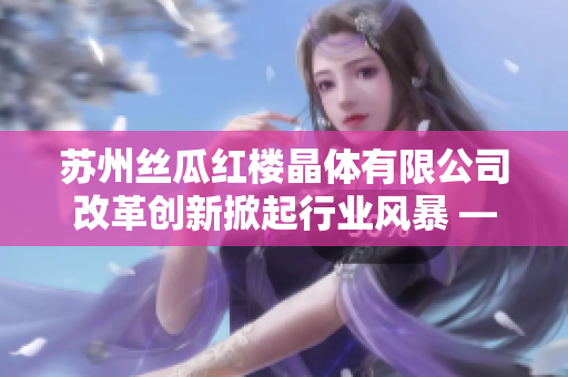 苏州丝瓜红楼晶体有限公司改革创新掀起行业风暴 —— 打造中国丝瓜新生态