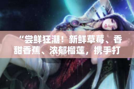“尝鲜狂潮！新鲜草莓、香甜香蕉、浓郁榴莲，携手打造的口感奇妙乳液，绝对值得期待！”