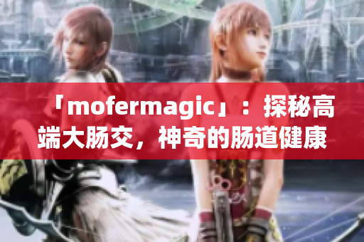 「mofermagic」：探秘高端大肠交，神奇的肠道健康之道