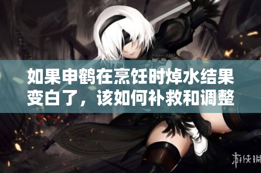 如果申鹤在烹饪时焯水结果变白了，该如何补救和调整？