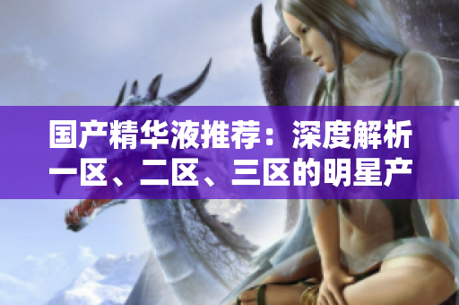 国产精华液推荐：深度解析一区、二区、三区的明星产品