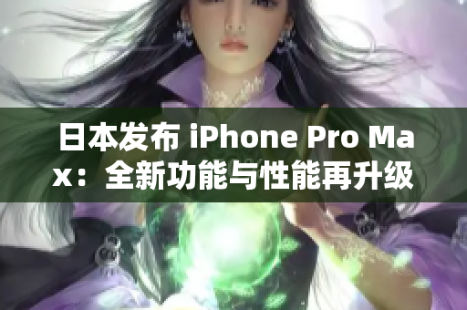 日本发布 iPhone Pro Max：全新功能与性能再升级