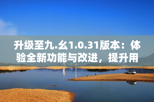 升级至九.幺1.0.31版本：体验全新功能与改进，提升用户体验