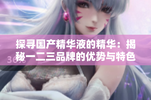 探寻国产精华液的精华：揭秘一二三品牌的优势与特色