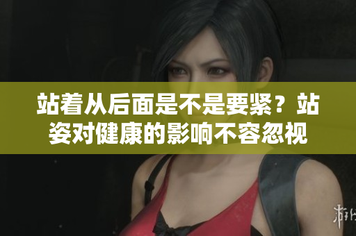 站着从后面是不是要紧？站姿对健康的影响不容忽视
