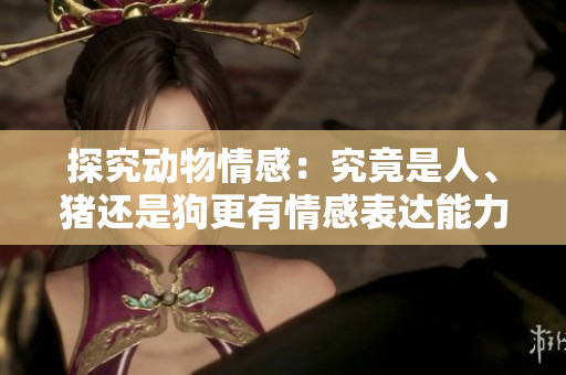 探究动物情感：究竟是人、猪还是狗更有情感表达能力？