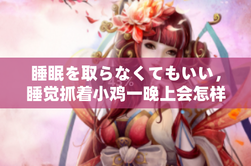 睡眠を取らなくてもいい，睡觉抓着小鸡一晚上会怎样，睡过年纪最大的多少岁六十多，水润紧致销魂低吟古代，水润紧致销魂低吟，说说都是怎么的干对象的304