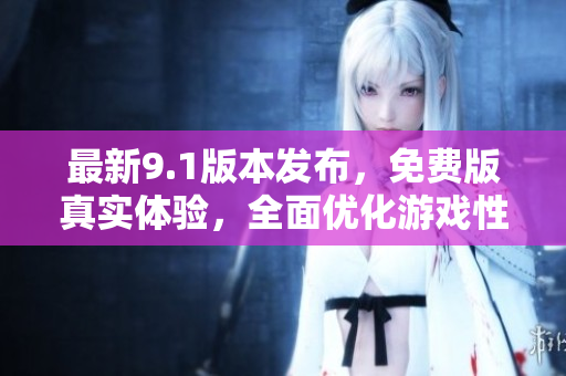 最新9.1版本发布，免费版真实体验，全面优化游戏性能