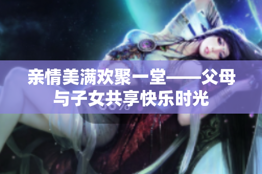亲情美满欢聚一堂——父母与子女共享快乐时光