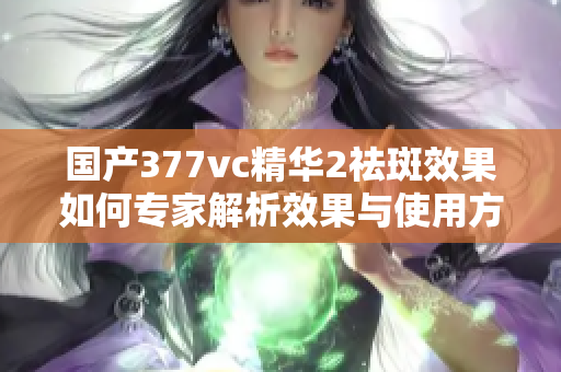 国产377vc精华2祛斑效果如何专家解析效果与使用方法