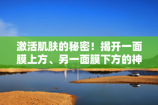 激活肌肤的秘密！揭开一面膜上方、另一面膜下方的神奇面膜双效力