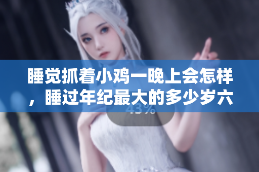睡觉抓着小鸡一晚上会怎样，睡过年纪最大的多少岁六十多，水润紧致销魂低吟古代，水润紧致销魂低吟，说说都是怎么的干对象的，睡眠を取らなくてもいい255