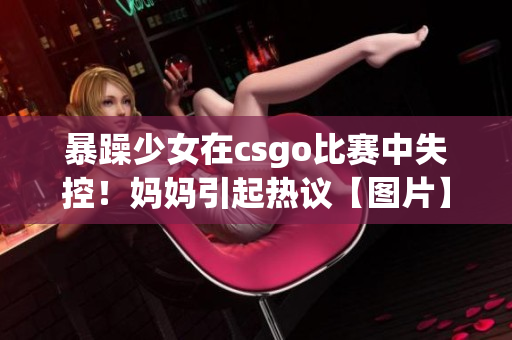 暴躁少女在csgo比赛中失控！妈妈引起热议【图片】
