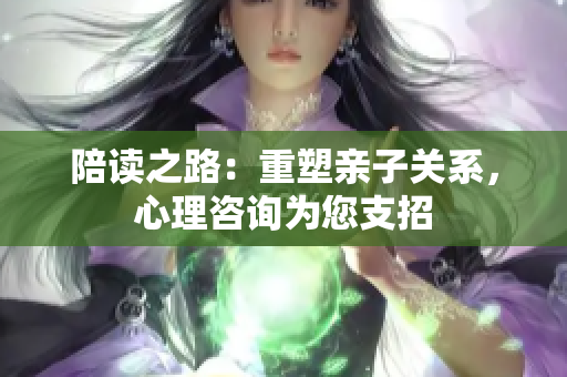 陪读之路：重塑亲子关系，心理咨询为您支招